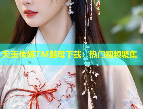 天美传媒TM豔母下载：热门视频聚集