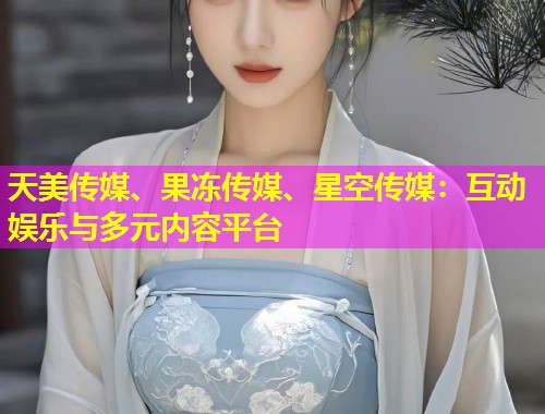 天美传媒、果冻传媒、星空传媒：互动娱乐与多元内容平台