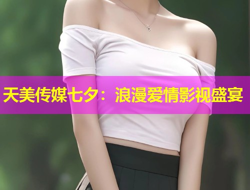 天美传媒七夕：浪漫爱情影视盛宴