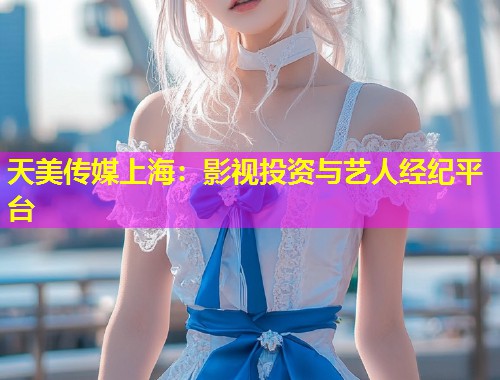 天美传媒上海：影视投资与艺人经纪平台