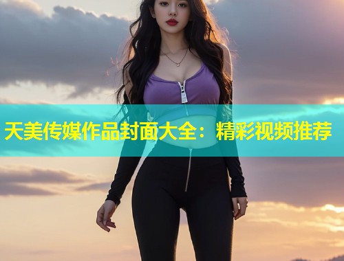 天美传媒作品封面大全：精彩视频推荐