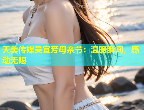 天美传媒吴宜芳母亲节：温暖瞬间，感动无限