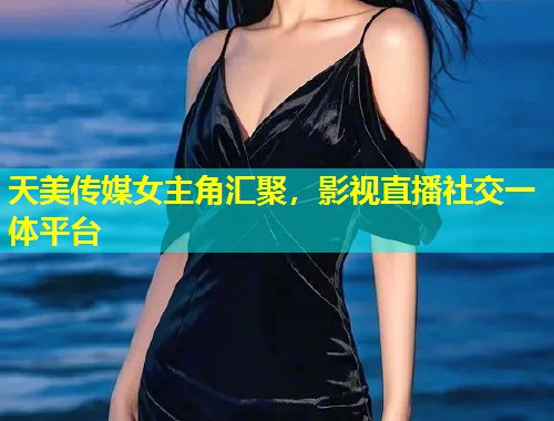 天美传媒女主角汇聚，影视直播社交一体平台