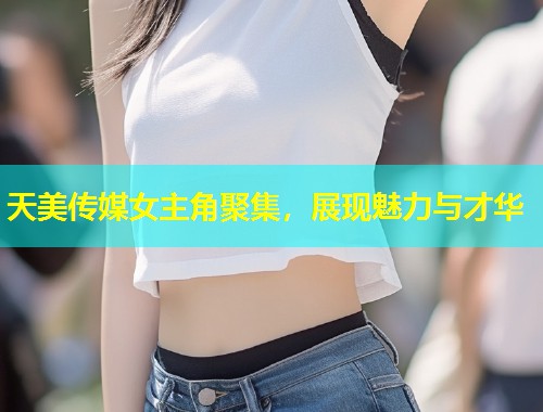 天美传媒女主角聚集，展现魅力与才华