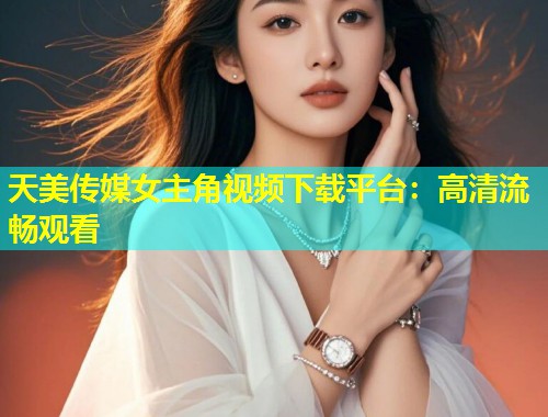 天美传媒女主角视频下载平台：高清流畅观看