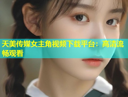 天美传媒女主角视频下载平台：高清流畅观看