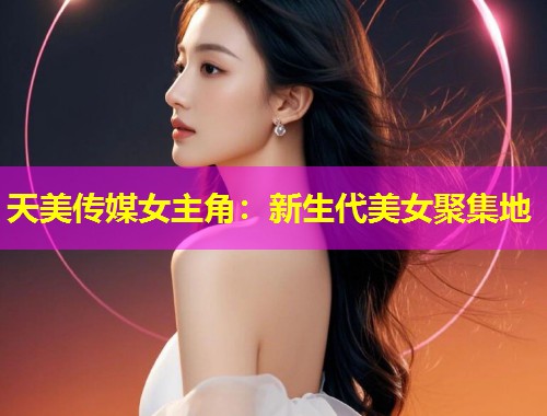 天美传媒女主角：新生代美女聚集地
