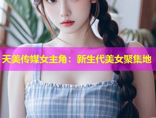 天美传媒女主角：新生代美女聚集地