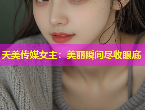 天美传媒女主：美丽瞬间尽收眼底