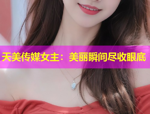 天美传媒女主：美丽瞬间尽收眼底