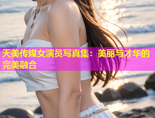 天美传媒女演员写真集：美丽与才华的完美融合