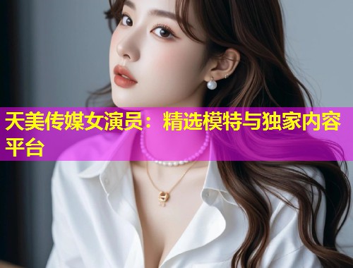 天美传媒女演员：精选模特与独家内容平台