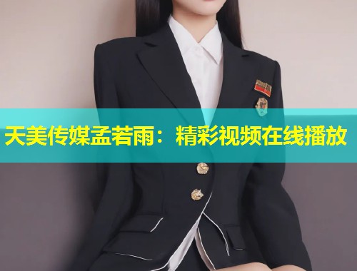 天美传媒孟若雨：精彩视频在线播放