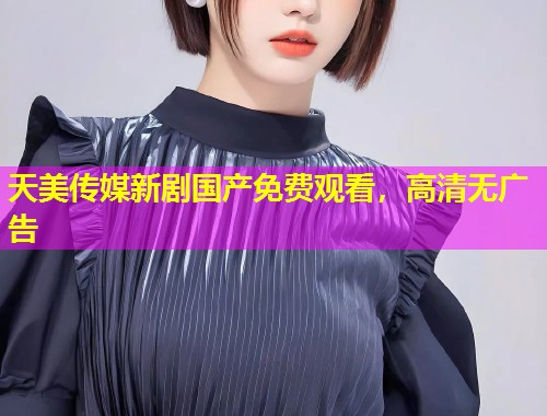 天美传媒新剧国产免费观看，高清无广告