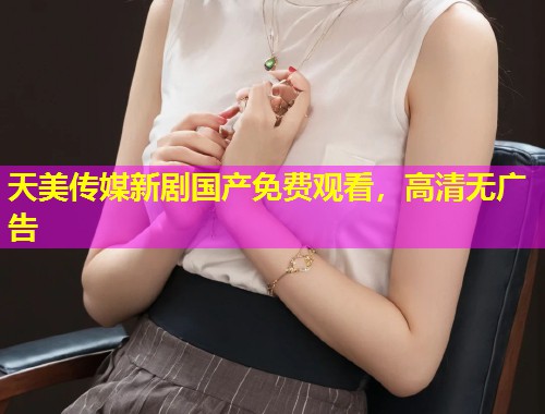 天美传媒新剧国产免费观看，高清无广告