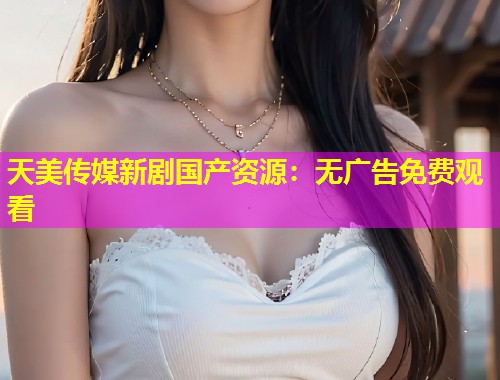天美传媒新剧国产资源：无广告免费观看