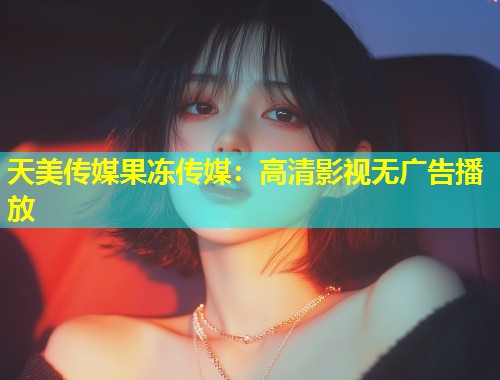 天美传媒果冻传媒：高清影视无广告播放