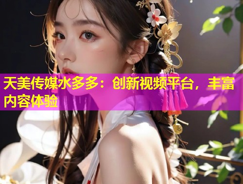 天美传媒水多多：创新视频平台，丰富内容体验
