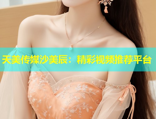 天美传媒沙美辰：精彩视频推荐平台