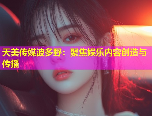 天美传媒波多野：聚焦娱乐内容创造与传播