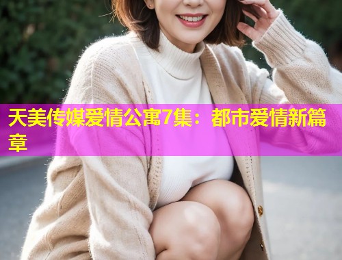 天美传媒爱情公寓7集：都市爱情新篇章