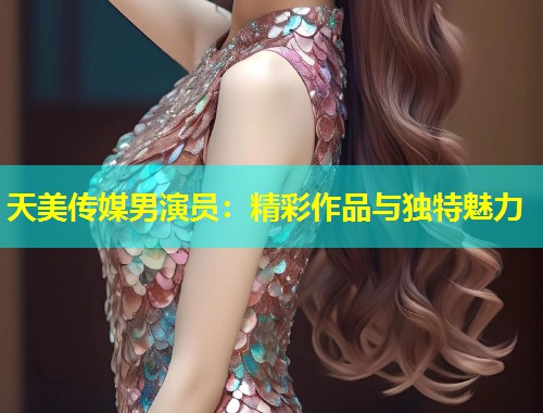 天美传媒男演员：精彩作品与独特魅力