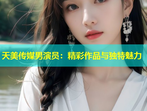 天美传媒男演员：精彩作品与独特魅力