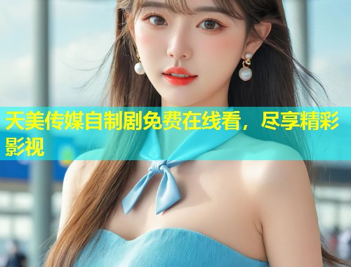 天美传媒自制剧免费在线看，尽享精彩影视