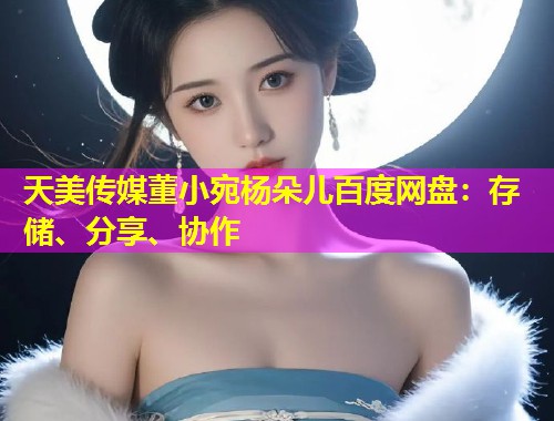 天美传媒董小宛杨朵儿百度网盘：存储、分享、协作