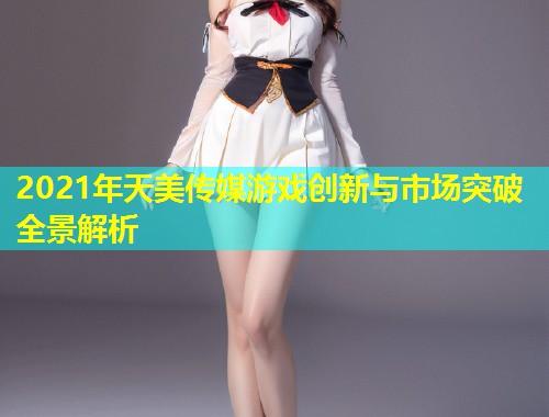 2021年天美传媒游戏创新与市场突破全景解析