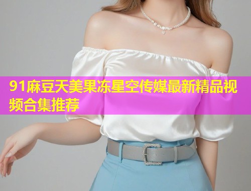 91麻豆天美果冻星空传媒最新精品视频合集推荐
