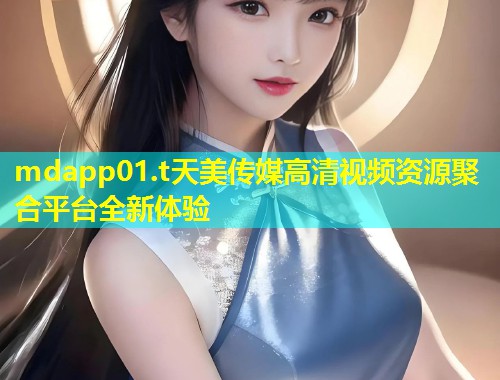 mdapp01.t天美传媒高清视频资源聚合平台全新体验