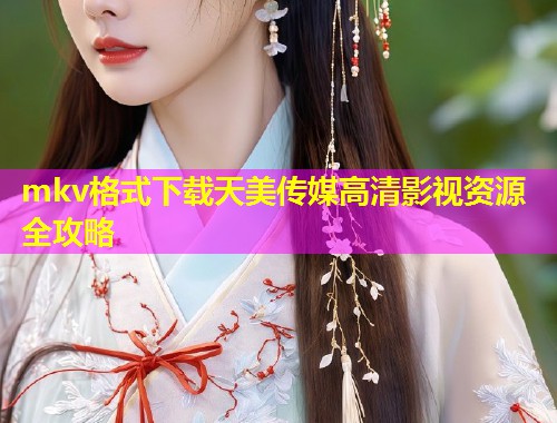 mkv格式下载天美传媒高清影视资源全攻略