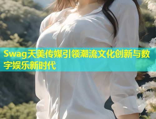 Swag天美传媒引领潮流文化创新与数字娱乐新时代