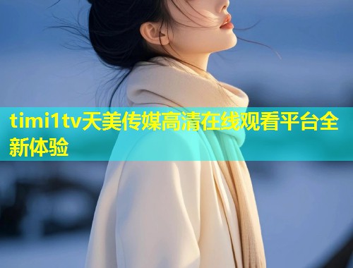 timi1tv天美传媒高清在线观看平台全新体验