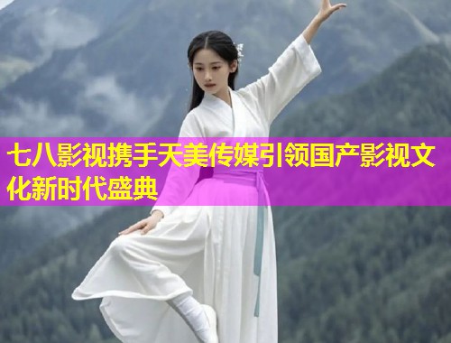 七八影视携手天美传媒引领国产影视文化新时代盛典
