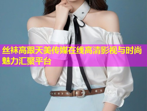 丝袜高跟天美传媒在线高清影视与时尚魅力汇聚平台