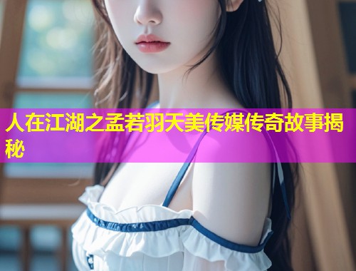 人在江湖之孟若羽天美传媒传奇故事揭秘