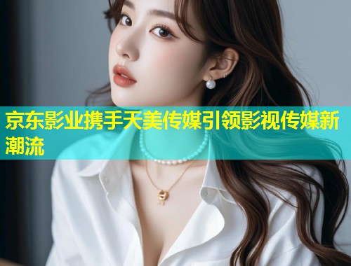 京东影业携手天美传媒引领影视传媒新潮流