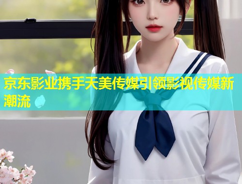 京东影业携手天美传媒引领影视传媒新潮流