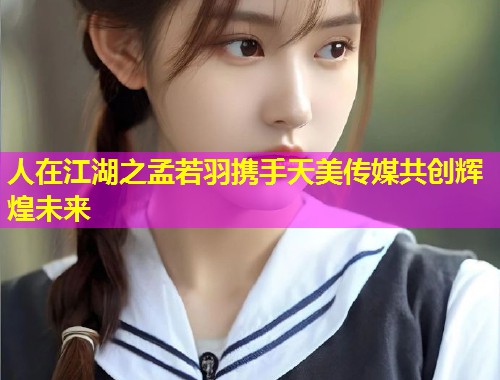 人在江湖之孟若羽携手天美传媒共创辉煌未来