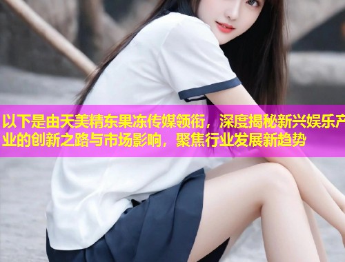 以下是由天美精东果冻传媒领衔，深度揭秘新兴娱乐产业的创新之路与市场影响，聚焦行业发展新趋势