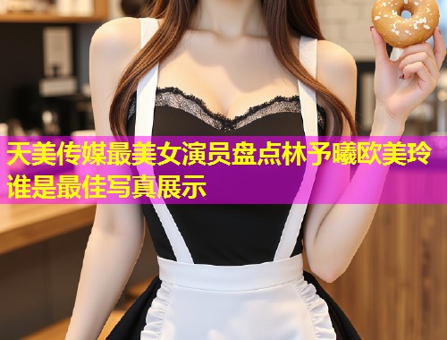 天美传媒最美女演员盘点林予曦欧美玲谁是最佳写真展示