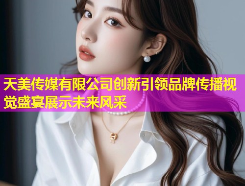 天美传媒有限公司创新引领品牌传播视觉盛宴展示未来风采