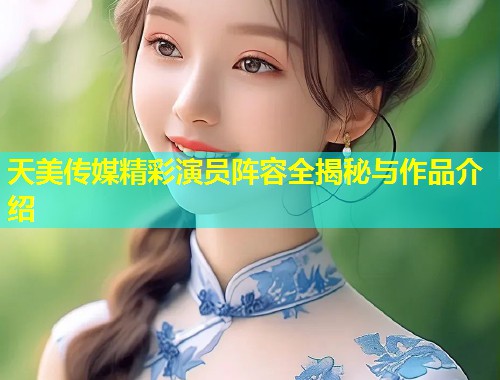 天美传媒精彩演员阵容全揭秘与作品介绍
