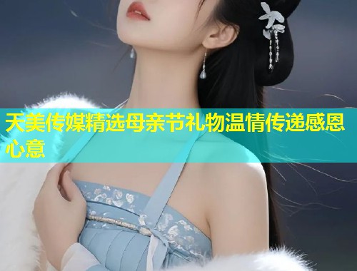 天美传媒精选母亲节礼物温情传递感恩心意